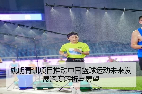姚明青训项目推动中国篮球运动未来发展深度解析与展望