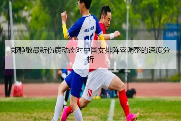郑静敏最新伤病动态对中国女排阵容调整的深度分析